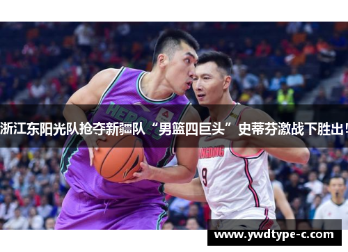浙江东阳光队抢夺新疆队“男篮四巨头”史蒂芬激战下胜出！